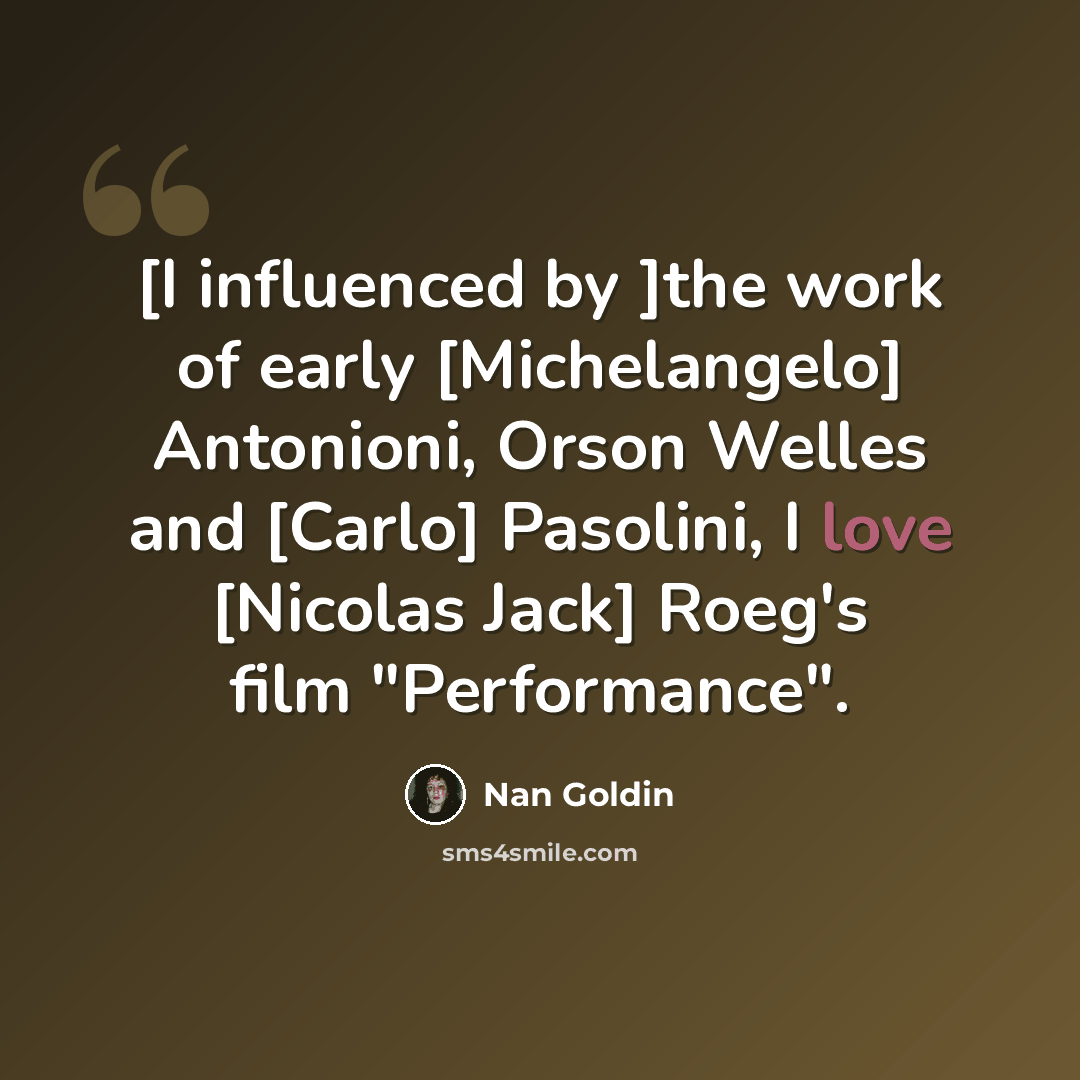 “[I influenced by ]the work of early [Michelangelo] Antonioni, Orson Welles and [Carlo] Pasolini, I love [Nicolas Jack] Roeg's film "Performance".” quote by Nan Goldin