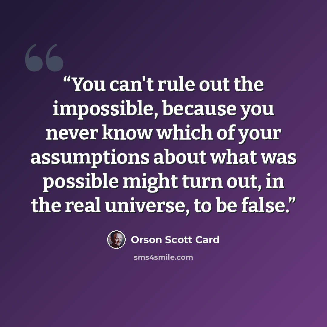 “You can't rule out the impossible, because you never know which of your assumptions about what was possible might turn out, in the real universe, to be false.” quote by Orson Scott Card