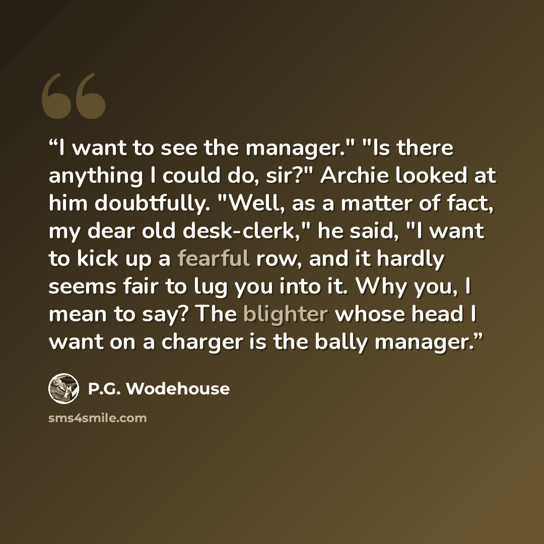 “I want to see the manager." "Is there anything I could do, sir?" Archie looked at him doubtfully. "Well, as a matter of fact, my dear old desk-clerk," he said, "I want to kick up a fearful row, and it hardly seems fair to lug you into it. Why you, I mean to say? The blighter whose head I want on a…” quote by P.G. Wodehouse
