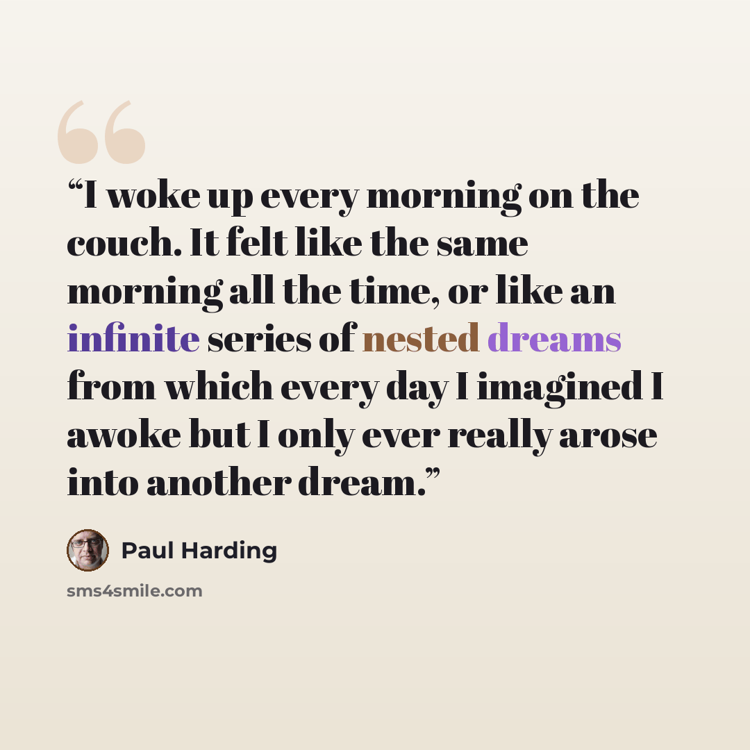 “I woke up every morning on the couch. It felt like the same morning all the time, or like an infinite series of nested dreams from which every day I imagined I awoke but I only ever really arose into another dream.” quote by Paul Harding