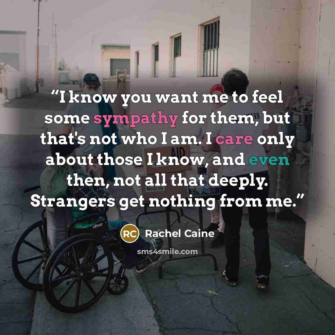 “I know you want me to feel some sympathy for them, but that's not who I am. I care only about those I know, and even then, not all that deeply. Strangers get nothing from me.” quote by Rachel Caine