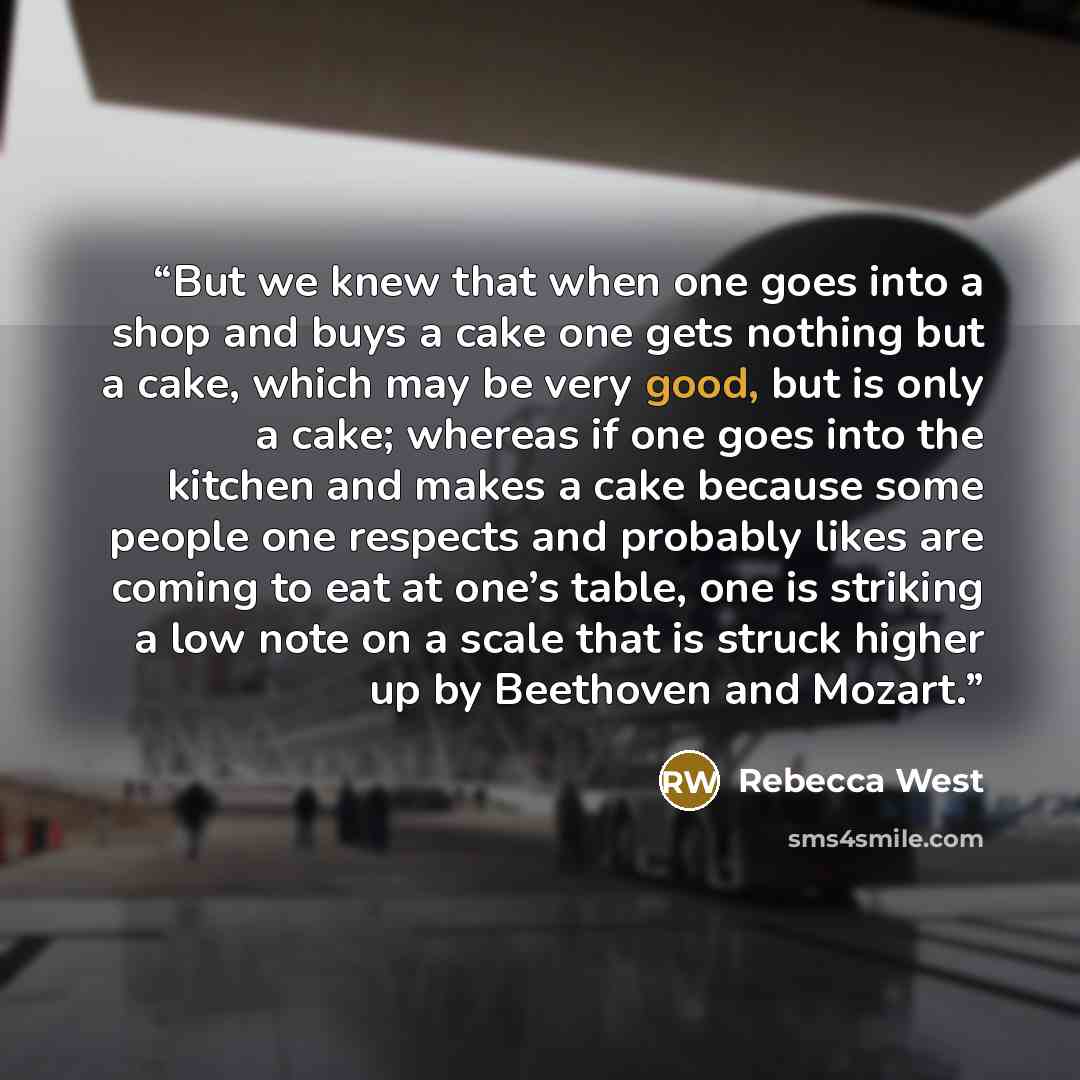 “But we knew that when one goes into a shop and buys a cake one gets nothing but a cake, which may be very good, but is only a cake; whereas if one goes into the kitchen and makes a cake because some people one respects and probably likes are coming to eat at one’s table, one is striking a low note…” quote by Rebecca West