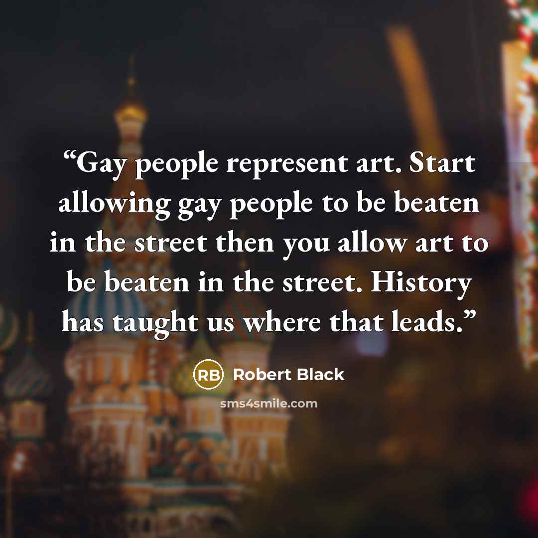 “Gay people represent art. Start allowing gay people to be beaten in the street then you allow art to be beaten in the street. History has taught us where that leads.” quote by Robert Black