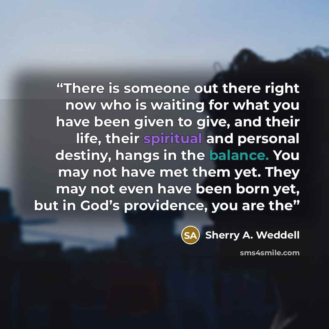 “There is someone out there right now who is waiting for what you have been given to give, and their life, their spiritual and personal destiny, hangs in the balance. You may not have met them yet. They may not even have been born yet, but in God’s providence, you are the” quote by Sherry A. Weddell