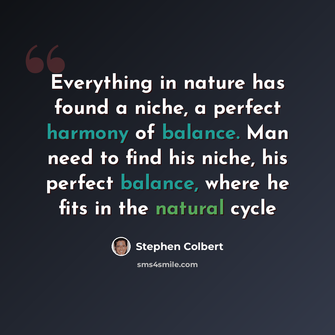 “Everything in nature has found a niche, a perfect harmony of balance. Man need to find his niche, his perfect balance, where he fits in the natural cycle” quote by Stephen Colbert
