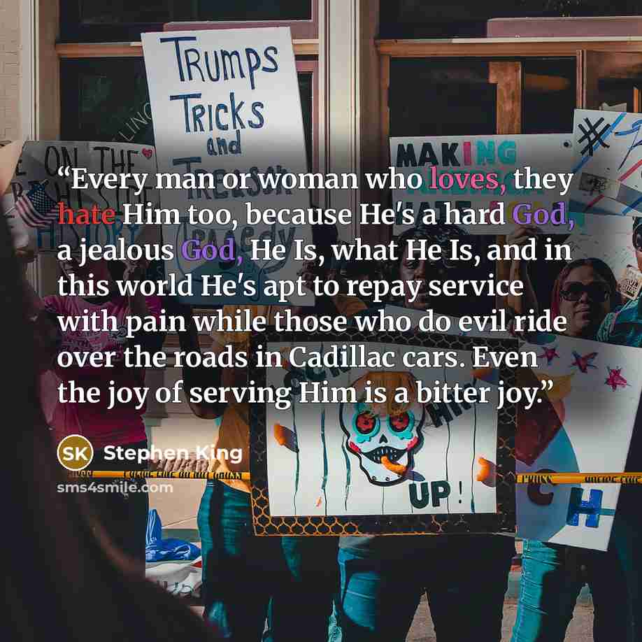“Every man or woman who loves, they hate Him too, because He's a hard God, a jealous God, He Is, what He Is, and in this world He's apt to repay service with pain while those who do evil ride over the roads in Cadillac cars. Even the joy of serving Him is a bitter joy.” quote by Stephen King