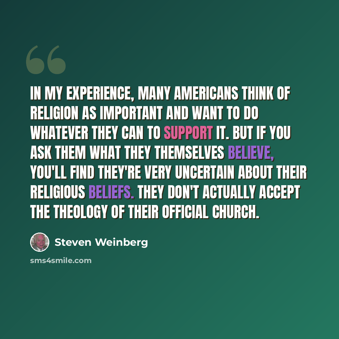 “In my experience, many Americans think of religion as important and want to do whatever they can to support it. But if you ask them what they themselves believe, you'll find they're very uncertain about their religious beliefs. They don't actually accept the theology of their official church.” quote by Steven Weinberg