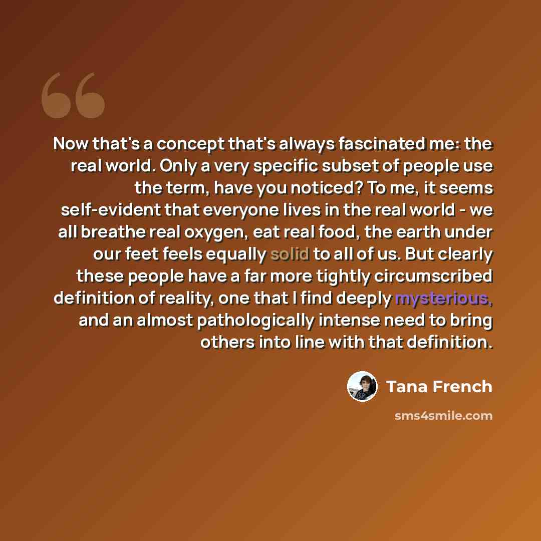 “Now that's a concept that's always fascinated me: the real world. Only a very specific subset of people use the term, have you noticed? To me, it seems self-evident that everyone lives in the real world - we all breathe real oxygen, eat real food, the earth under our feet feels equally solid to…” quote by Tana French