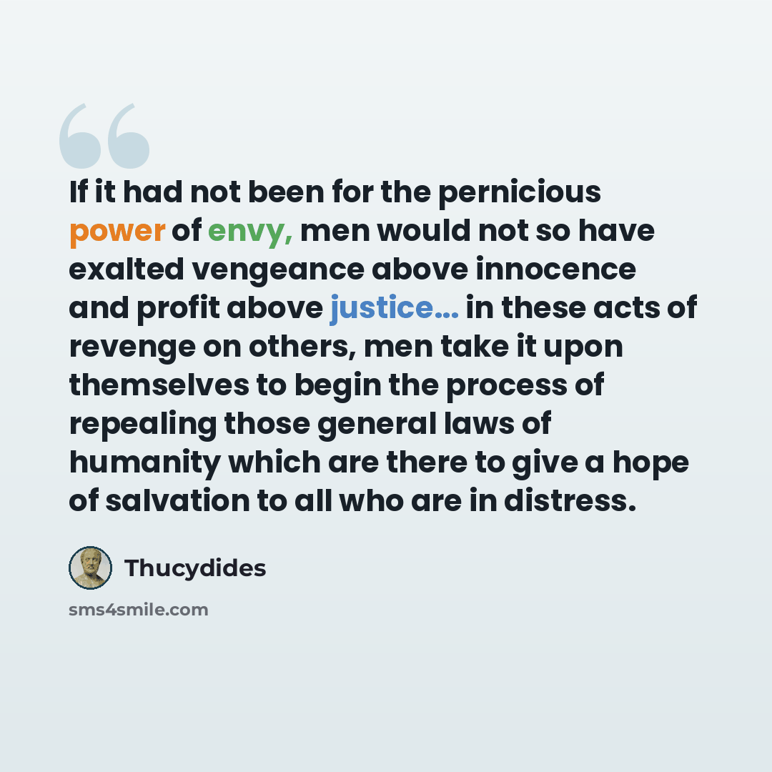 “If it had not been for the pernicious power of envy, men would not so have exalted vengeance above innocence and profit above justice... in these acts of revenge on others, men take it upon themselves to begin the process of repealing those general laws of humanity which are there to give a hope…” quote by Thucydides