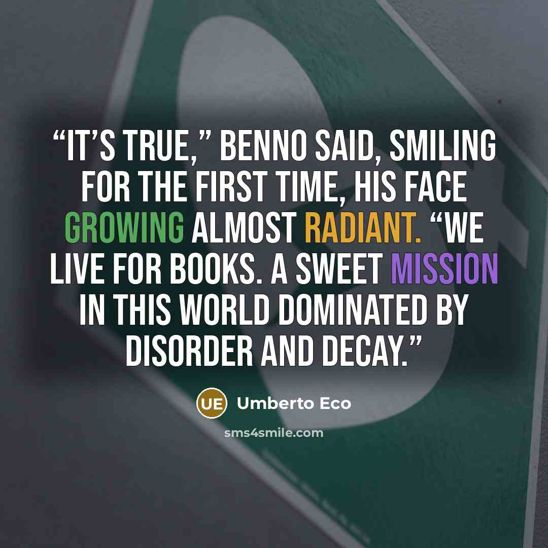 “It’s true,” Benno said, smiling for the first time, his face growing almost radiant. “We live for books. A sweet mission in this world dominated by disorder and decay.” quote by Umberto Eco