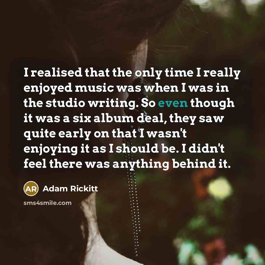 “I realised that the only time I really enjoyed music was when I was in the studio writing. So even though it was a six album deal, they saw quite early on that I wasn't enjoying it as I should be. I didn't feel there was anything behind it.” quote by Adam Rickitt