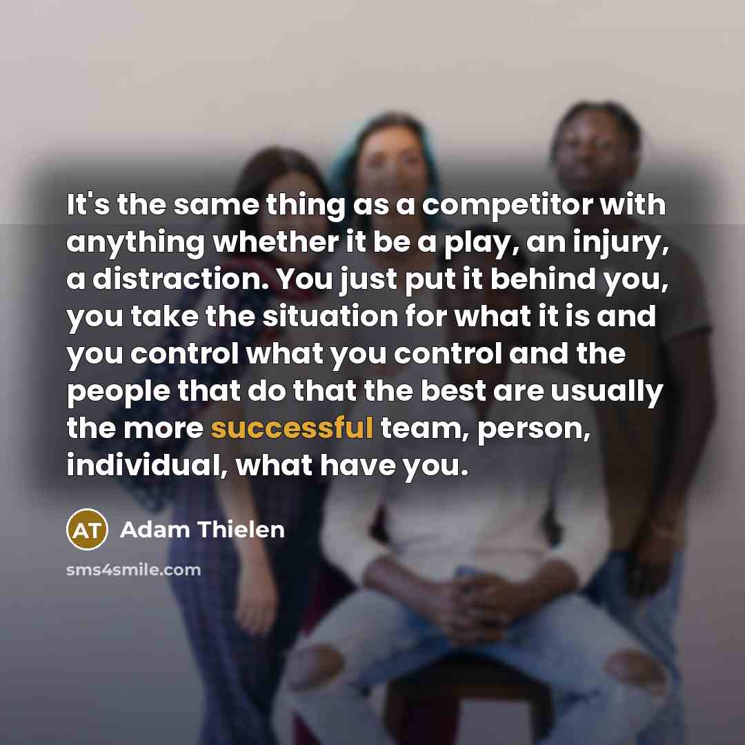 “It's the same thing as a competitor with anything whether it be a play, an injury, a distraction. You just put it behind you, you take the situation for what it is and you control what you control and the people that do that the best are usually the more successful team, person, individual, what…” quote by Adam Thielen