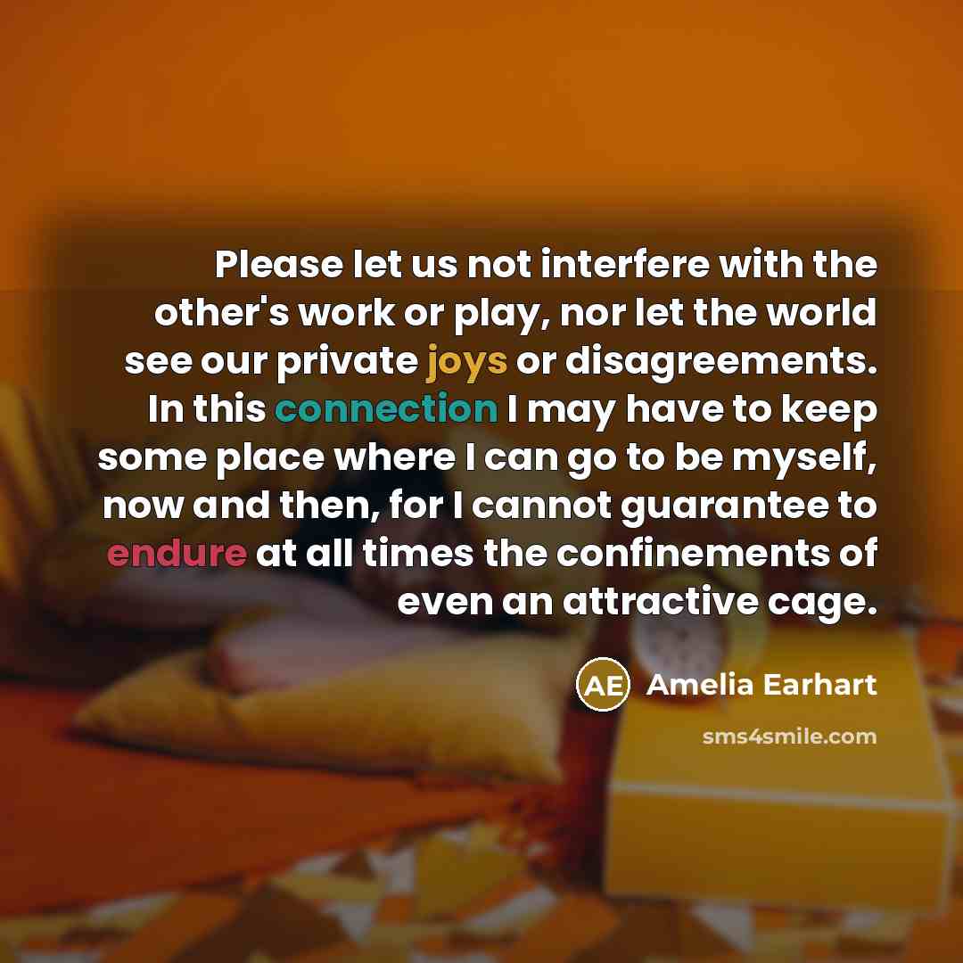 “Please let us not interfere with the other's work or play, nor let the world see our private joys or disagreements. In this connection I may have to keep some place where I can go to be myself, now and then, for I cannot guarantee to endure at all times the confinements of even an attractive cage.” quote by Amelia Earhart