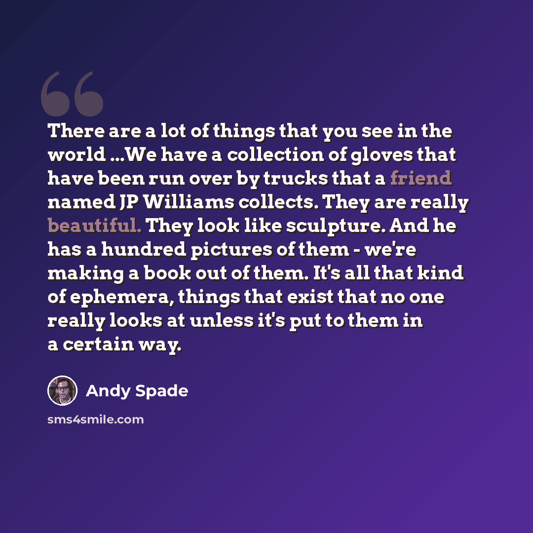 “There are a lot of things that you see in the world ...We have a collection of gloves that have been run over by trucks that a friend named JP Williams collects. They are really beautiful. They look like sculpture. And he has a hundred pictures of them - we're making a book out of them. It's all…” quote by Andy Spade