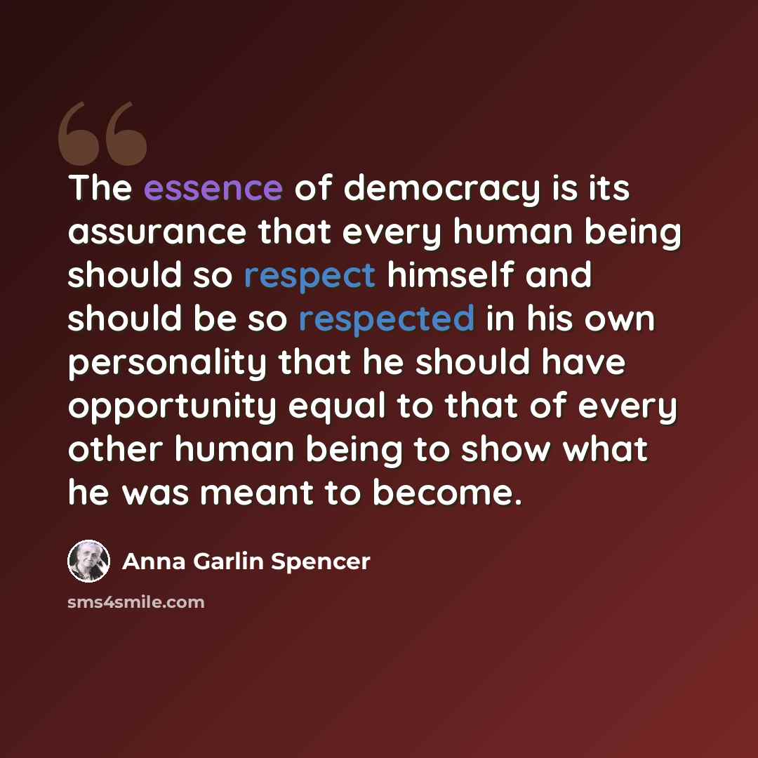 “The essence of democracy is its assurance that every human being should so respect himself and should be so respected in his own personality that he should have opportunity equal to that of every other human being to show what he was meant to become.” quote by Anna Garlin Spencer