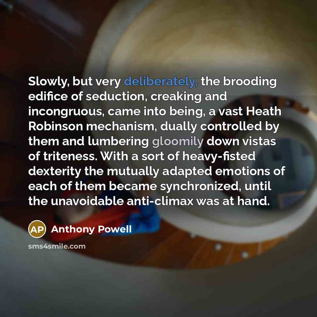 “Slowly, but very deliberately, the brooding edifice of seduction, creaking and incongruous, came into being, a vast Heath Robinson mechanism, dually controlled by them and lumbering gloomily down vistas of triteness. With a sort of heavy-fisted dexterity the mutually adapted emotions of each of…” quote by Anthony Powell
