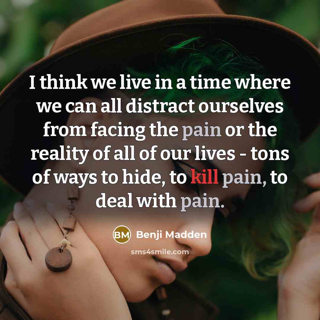 “I think we live in a time where we can all distract ourselves from facing the pain or the reality of all of our lives - tons of ways to hide, to kill pain, to deal with pain.” quote by Benji Madden