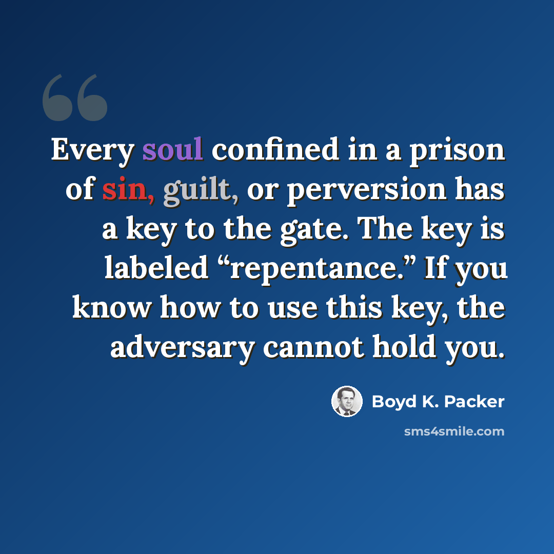 “Every soul confined in a prison of sin, guilt, or perversion has a key to the gate. The key is labeled “repentance.” If you know how to use this key, the adversary cannot hold you.” quote by Boyd K. Packer