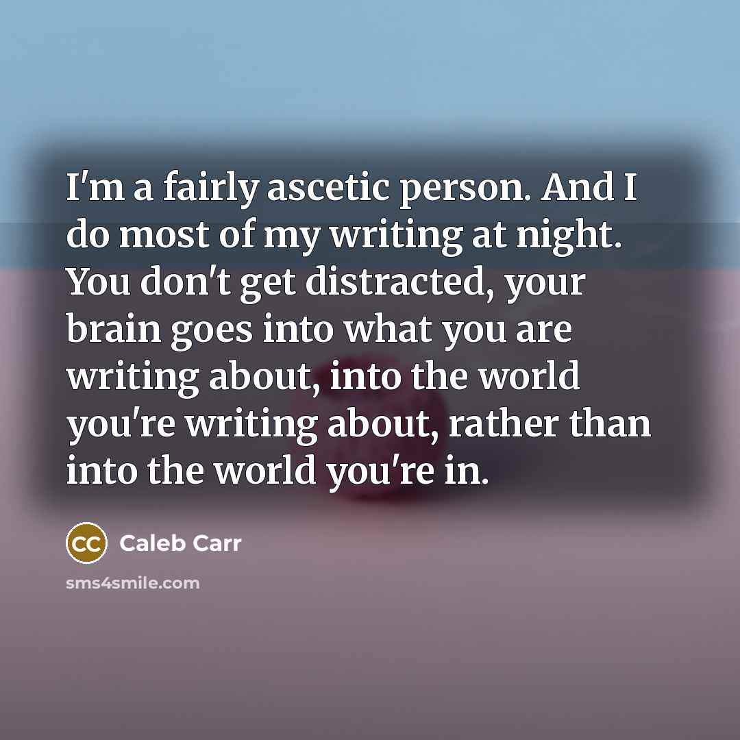 “I'm a fairly ascetic person. And I do most of my writing at night. You don't get distracted, your brain goes into what you are writing about, into the world you're writing about, rather than into the world you're in.” quote by Caleb Carr
