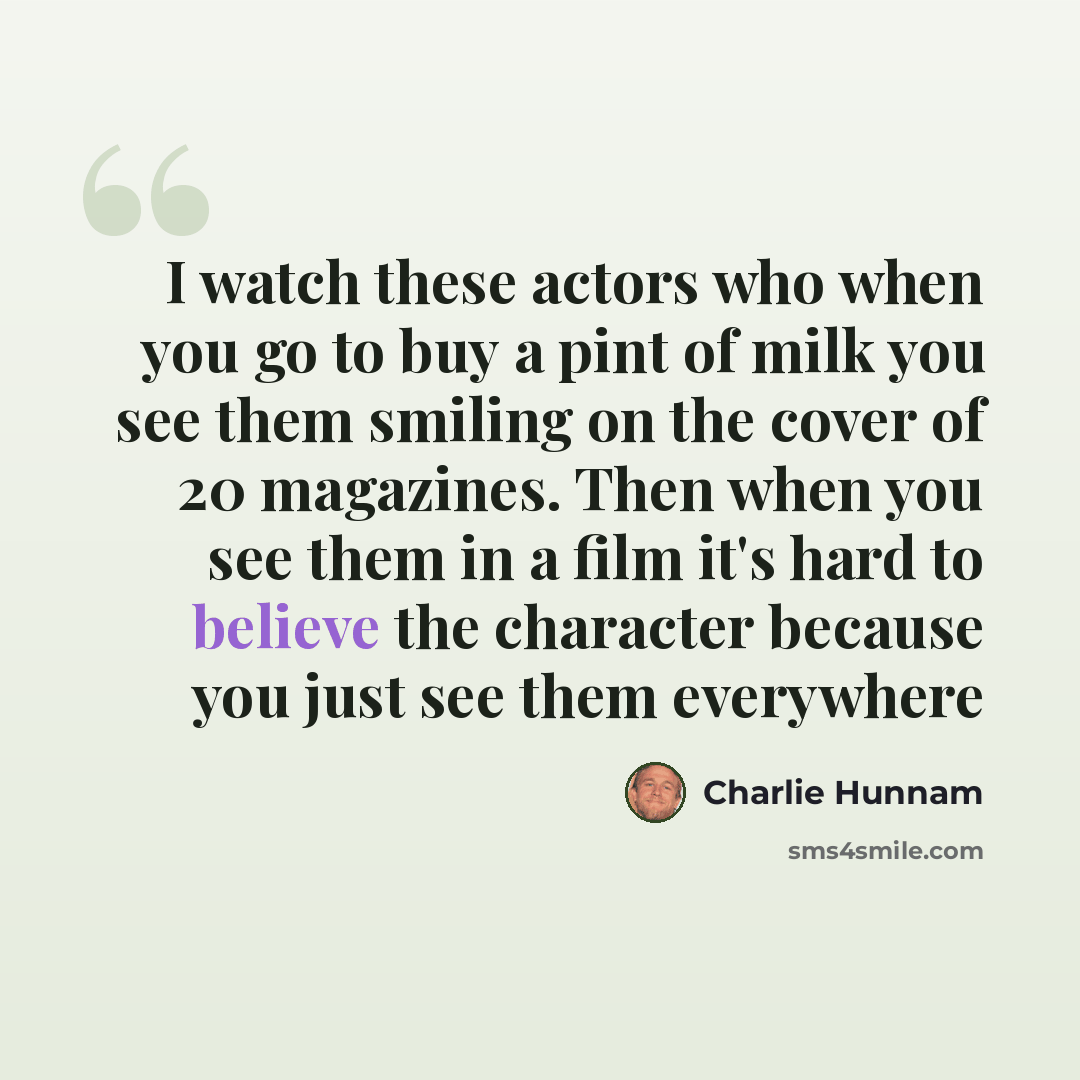 “I watch these actors who when you go to buy a pint of milk you see them smiling on the cover of 20 magazines. Then when you see them in a film it's hard to believe the character because you just see them everywhere” quote by Charlie Hunnam