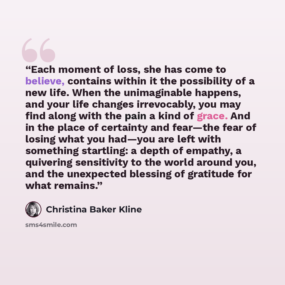 “Each moment of loss, she has come to believe, contains within it the possibility of a new life. When the unimaginable happens, and your life changes irrevocably, you may find along with the pain a kind of grace. And in the place of certainty and fear—the fear of losing what you had—you are left…” quote by Christina Baker Kline