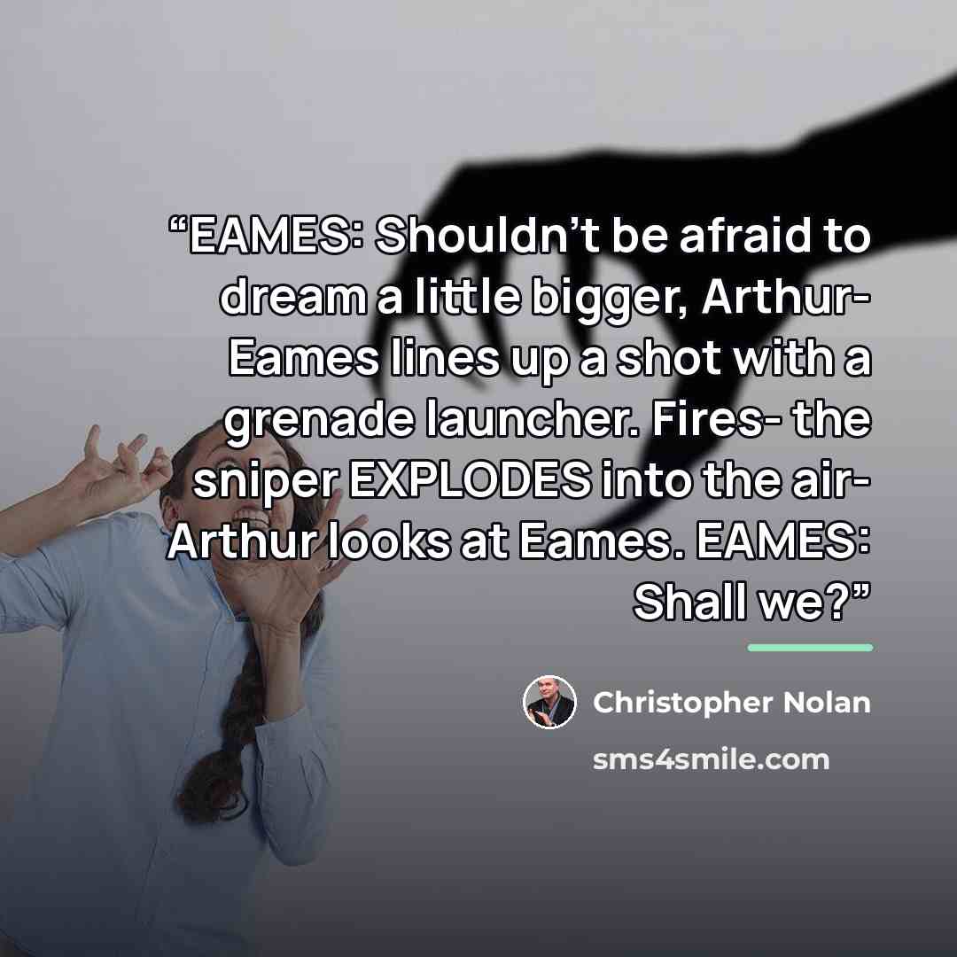 “EAMES: Shouldn't be afraid to dream a little bigger, Arthur- Eames lines up a shot with a grenade launcher. Fires- the sniper EXPLODES into the air- Arthur looks at Eames. EAMES: Shall we?” quote by Christopher Nolan