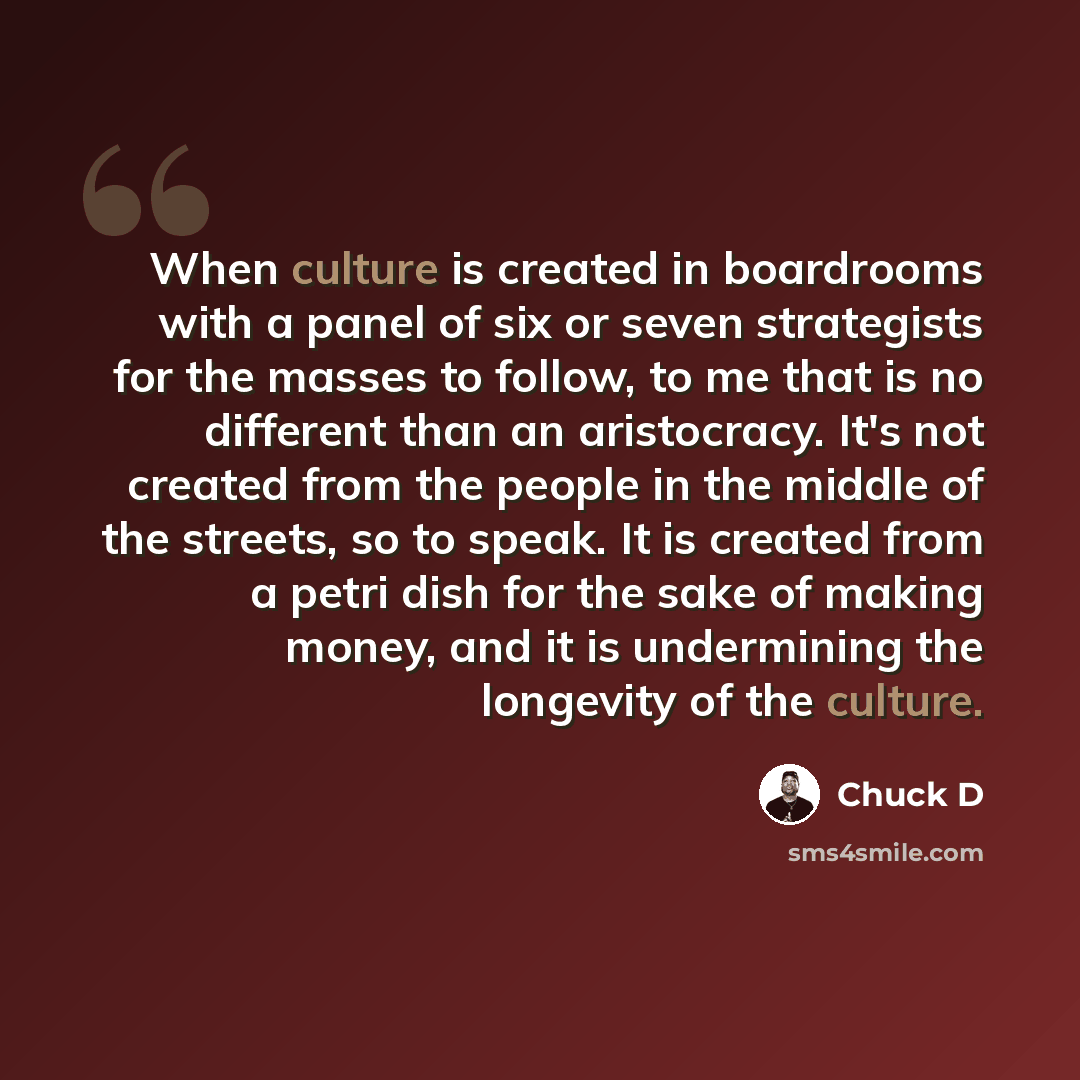 “When culture is created in boardrooms with a panel of six or seven strategists for the masses to follow, to me that is no different than an aristocracy. It's not created from the people in the middle of the streets, so to speak. It is created from a petri dish for the sake of making money, and it…” quote by Chuck D