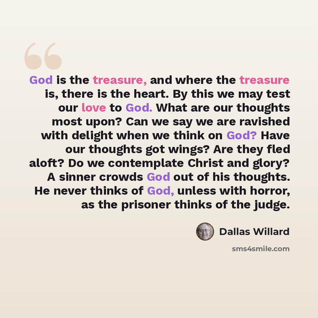 “God is the treasure, and where the treasure is, there is the heart. By this we may test our love to God. What are our thoughts most upon? Can we say we are ravished with delight when we think on God? Have our thoughts got wings? Are they fled aloft? Do we contemplate Christ and glory? A sinner…” quote by Dallas Willard