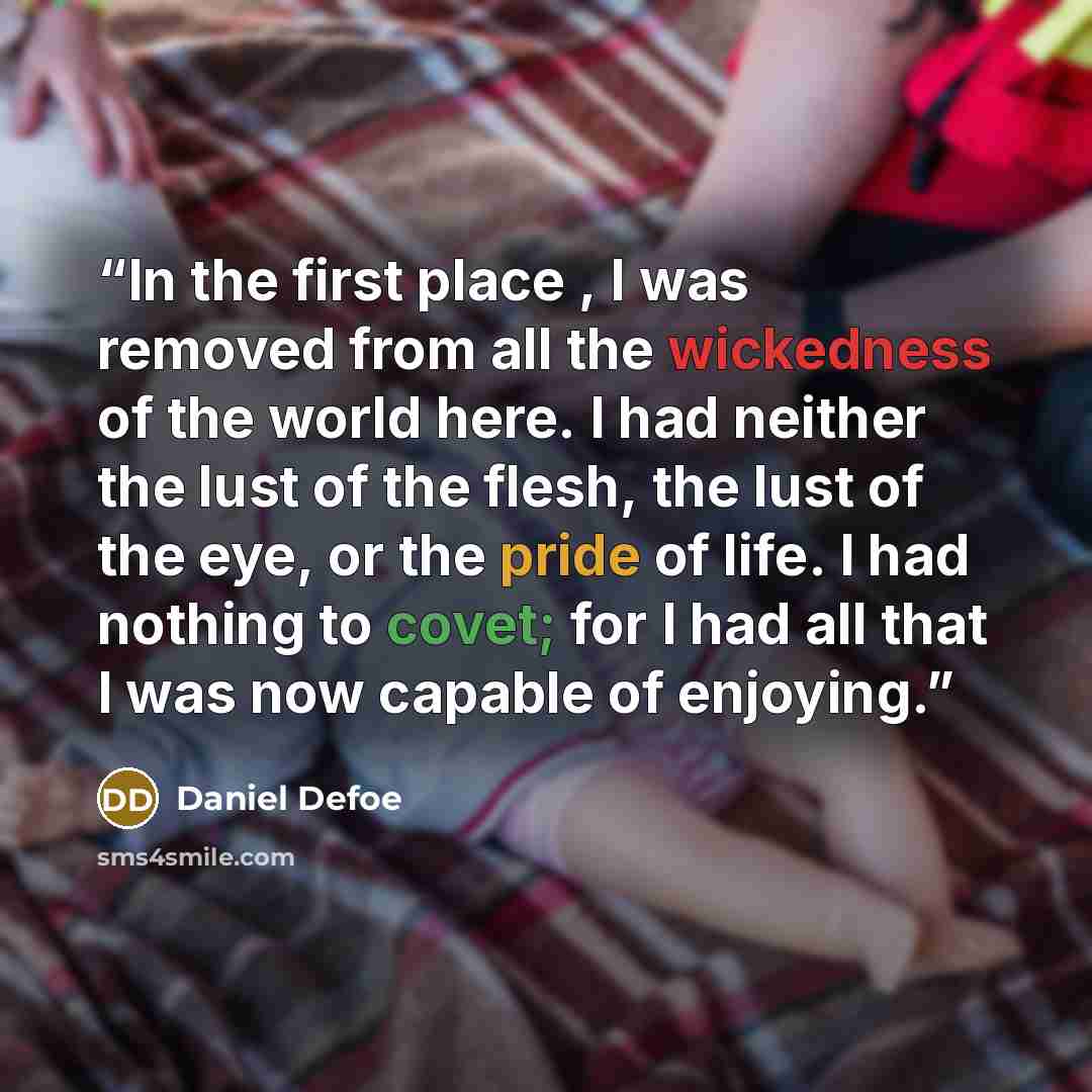 “In the first place , I was removed from all the wickedness of the world here. I had neither the lust of the flesh, the lust of the eye, or the pride of life. I had nothing to covet; for I had all that I was now capable of enjoying.” quote by Daniel Defoe