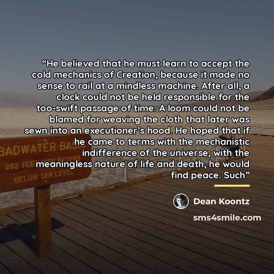 “He believed that he must learn to accept the cold mechanics of Creation, because it made no sense to rail at a mindless machine. After all, a clock could not be held responsible for the too-swift passage of time. A loom could not be blamed for weaving the cloth that later was sewn into an…” quote by Dean Koontz