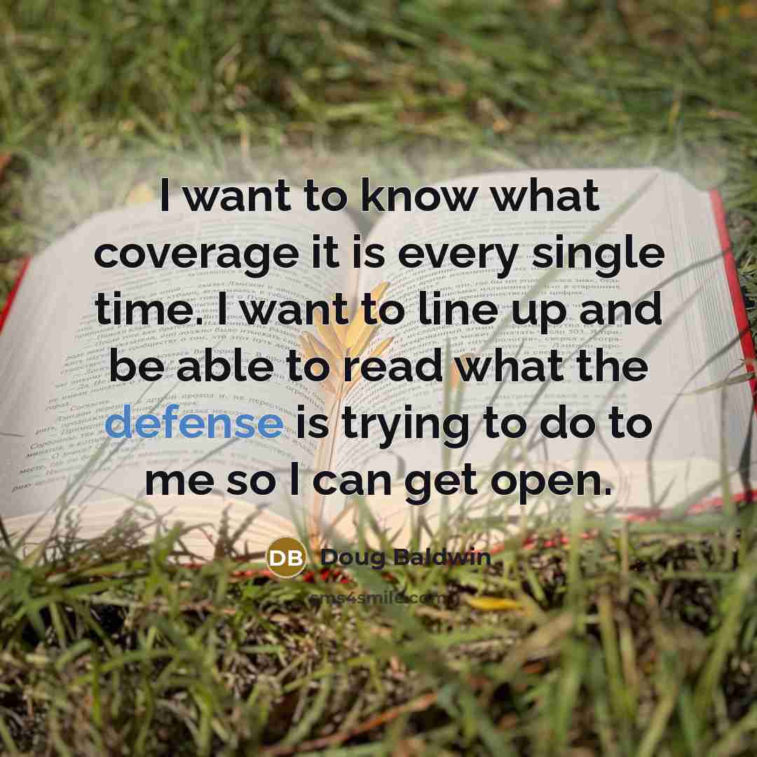 “I want to know what coverage it is every single time. I want to line up and be able to read what the defense is trying to do to me so I can get open.” quote by Doug Baldwin