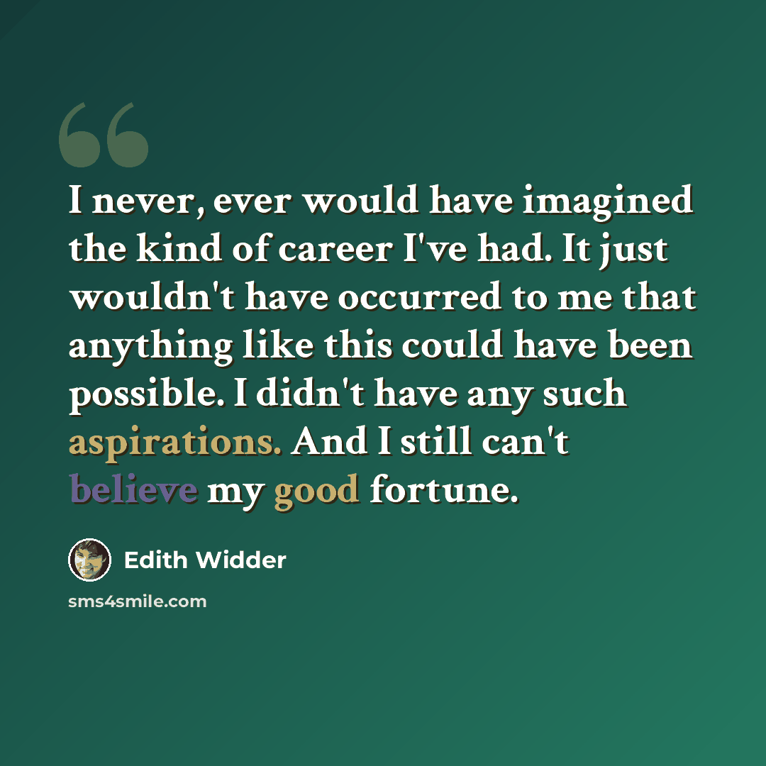 “I never, ever would have imagined the kind of career I've had. It just wouldn't have occurred to me that anything like this could have been possible. I didn't have any such aspirations. And I still can't believe my good fortune.” quote by Edith Widder