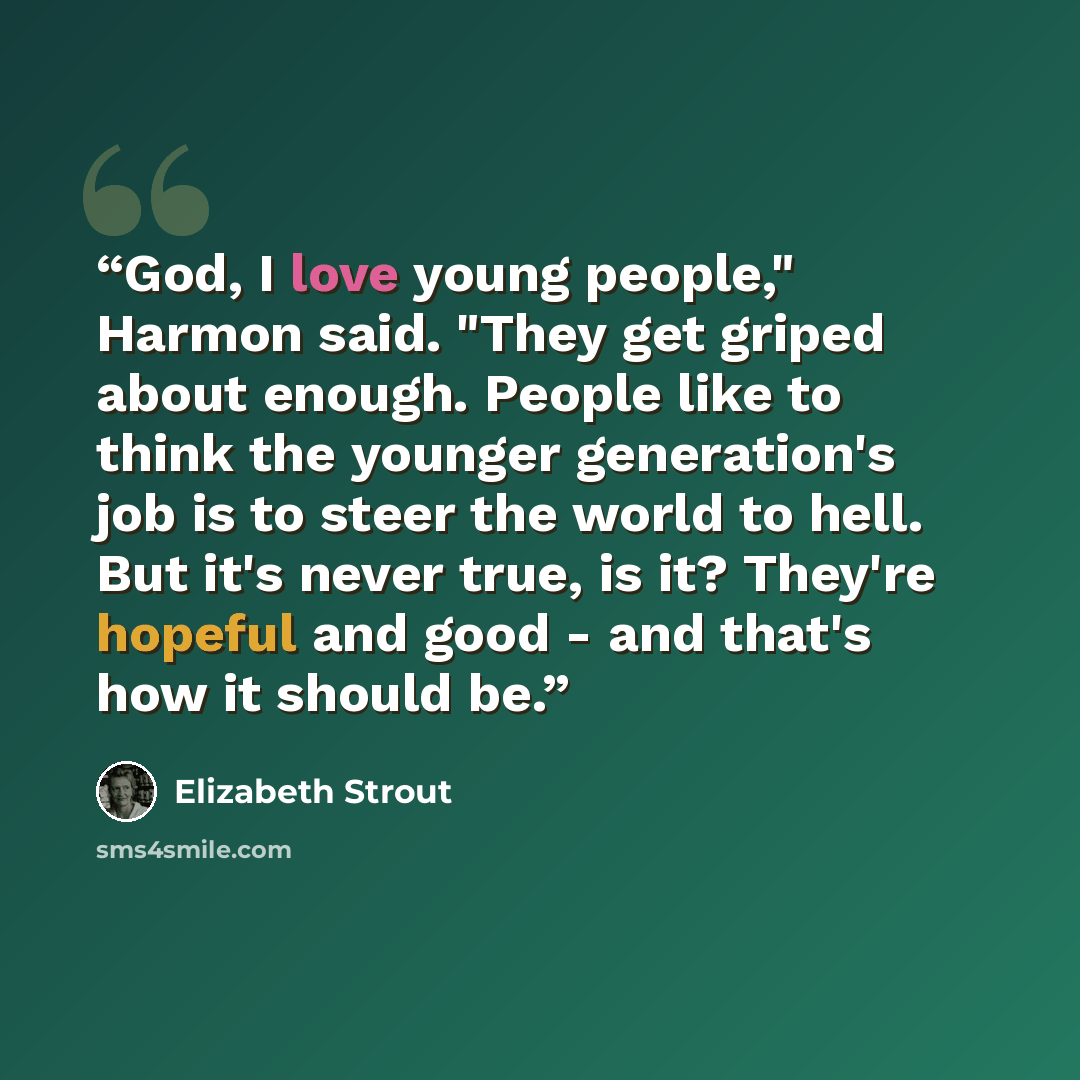 “God, I love young people," Harmon said. "They get griped about enough. People like to think the younger generation's job is to steer the world to hell. But it's never true, is it? They're hopeful and good - and that's how it should be.” quote by Elizabeth Strout
