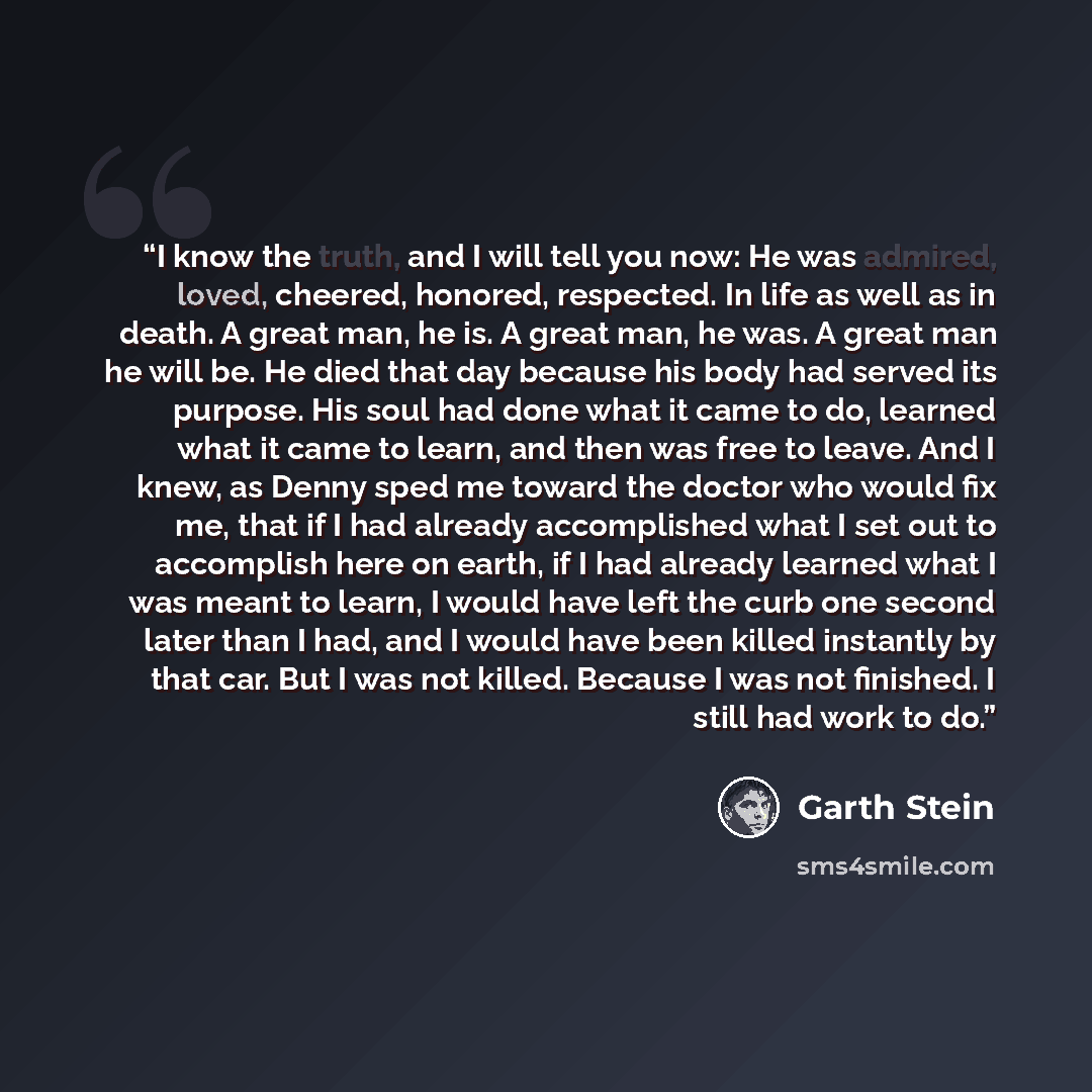 “I know the truth, and I will tell you now: He was admired, loved, cheered, honored, respected. In life as well as in death. A great man, he is. A great man, he was. A great man he will be. He died that day because his body had served its purpose. His soul had done what it came to do, learned what…” quote by Garth Stein