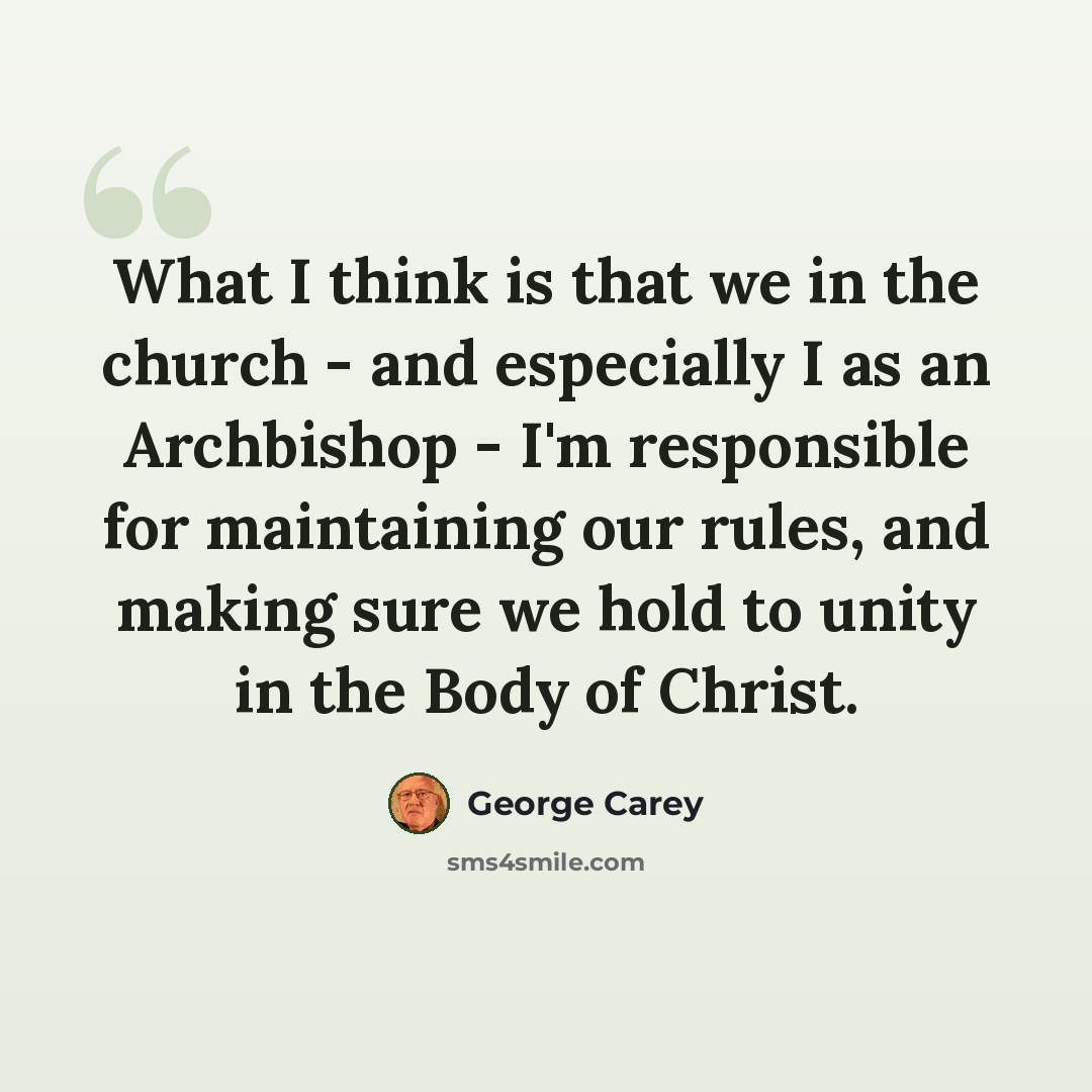 “What I think is that we in the church - and especially I as an Archbishop - I'm responsible for maintaining our rules, and making sure we hold to unity in the Body of Christ.” quote by George Carey