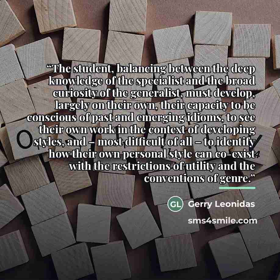 “The student, balancing between the deep knowledge of the specialist and the broad curiosity of the generalist, must develop, largely on their own, their capacity to be conscious of past and emerging idioms, to see their own work in the context of developing styles, and – most difficult of all – to…” quote by Gerry Leonidas