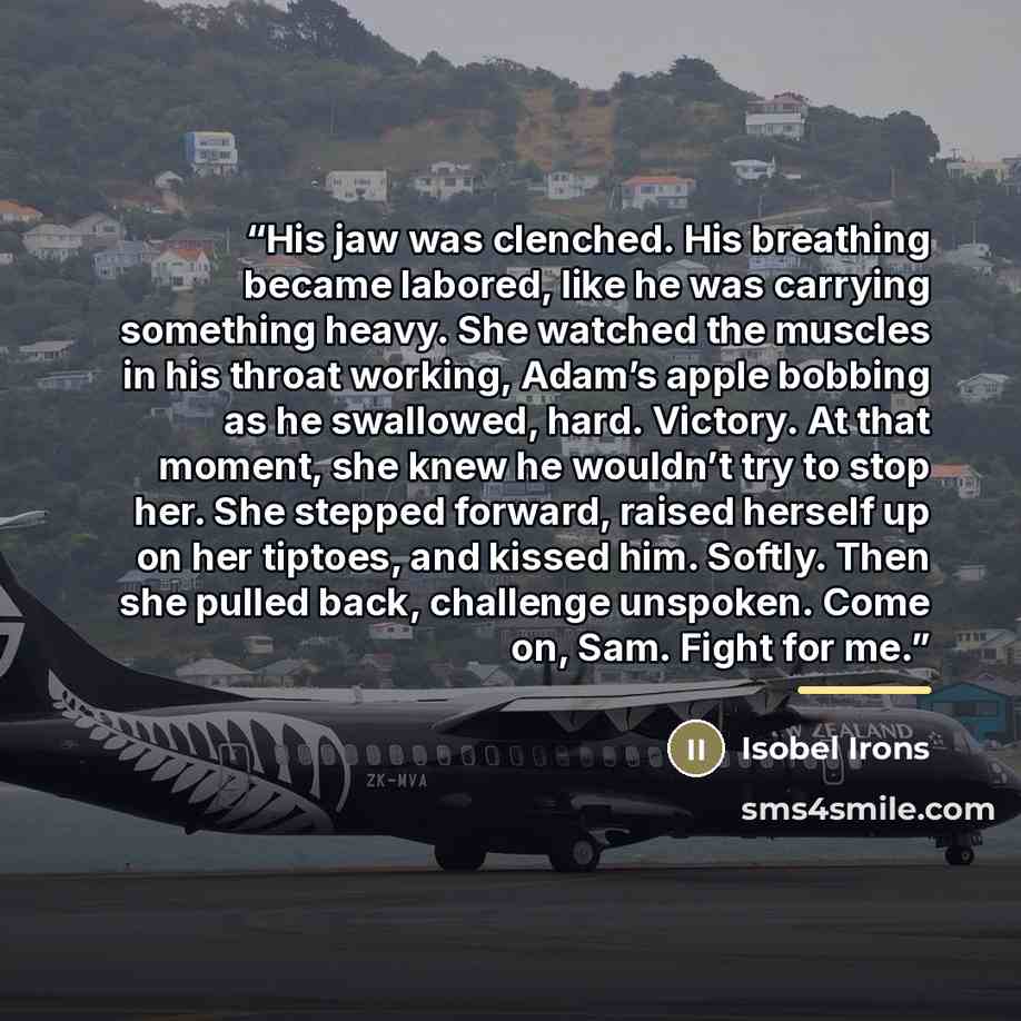 “His jaw was clenched. His breathing became labored, like he was carrying something heavy. She watched the muscles in his throat working, Adam’s apple bobbing as he swallowed, hard. Victory. At that moment, she knew he wouldn’t try to stop her. She stepped forward, raised herself up on her tiptoes…” quote by Isobel Irons
