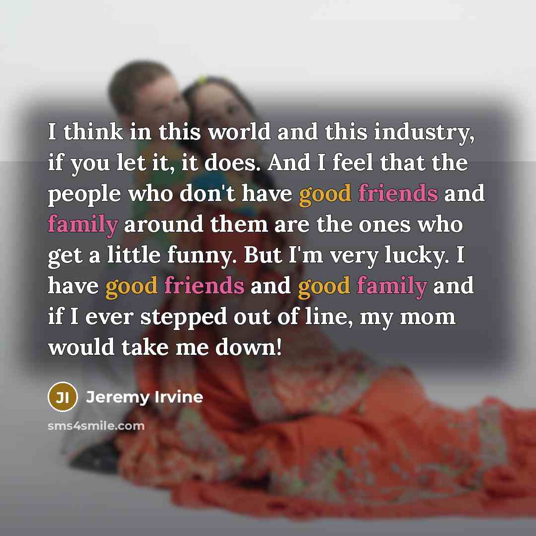 “I think in this world and this industry, if you let it, it does. And I feel that the people who don't have good friends and family around them are the ones who get a little funny. But I'm very lucky. I have good friends and good family and if I ever stepped out of line, my mom would take me down!” quote by Jeremy Irvine