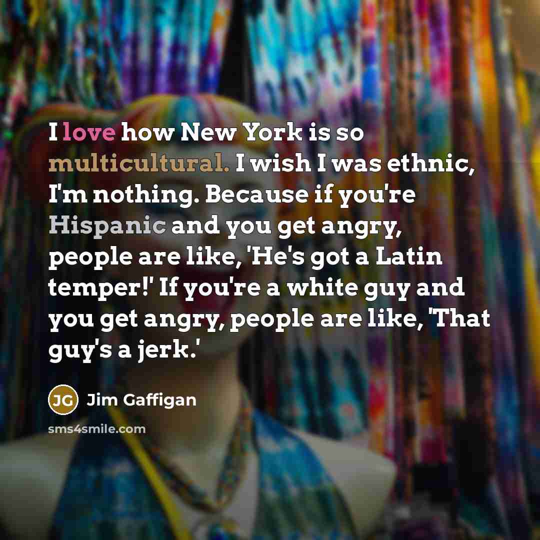 “I love how New York is so multicultural. I wish I was ethnic, I'm nothing. Because if you're Hispanic and you get angry, people are like, 'He's got a Latin temper!' If you're a white guy and you get angry, people are like, 'That guy's a jerk.'” quote by Jim Gaffigan