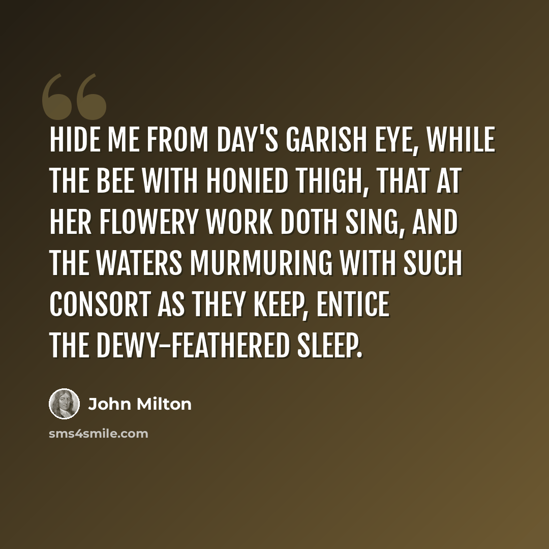 “Hide me from day's garish eye, While the bee with honied thigh, That at her flowery work doth sing, And the waters murmuring With such consort as they keep, Entice the dewy-feathered sleep.” quote by John Milton