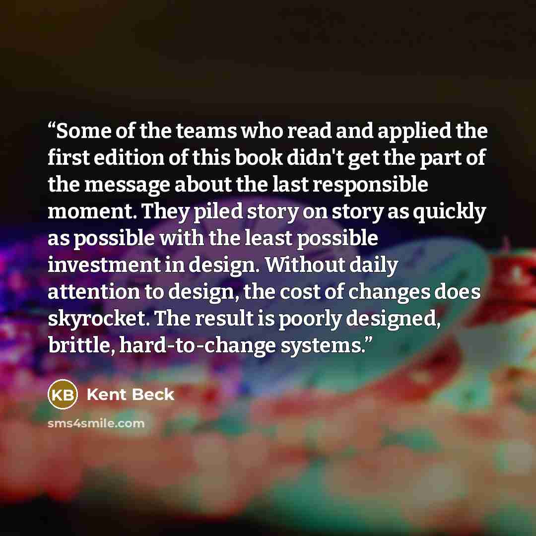 “Some of the teams who read and applied the first edition of this book didn't get the part of the message about the last responsible moment. They piled story on story as quickly as possible with the least possible investment in design. Without daily attention to design, the cost of changes does…” quote by Kent Beck