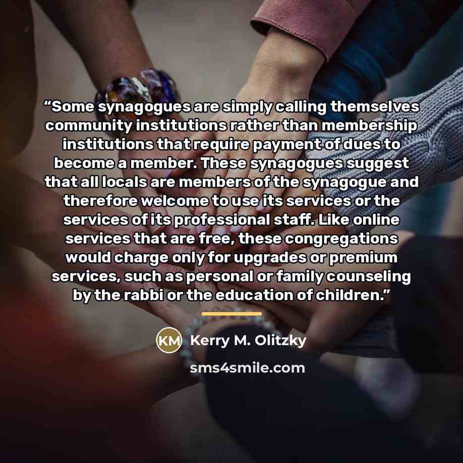 “Some synagogues are simply calling themselves community institutions rather than membership institutions that require payment of dues to become a member. These synagogues suggest that all locals are members of the synagogue and therefore welcome to use its services or the services of its…” quote by Kerry M. Olitzky