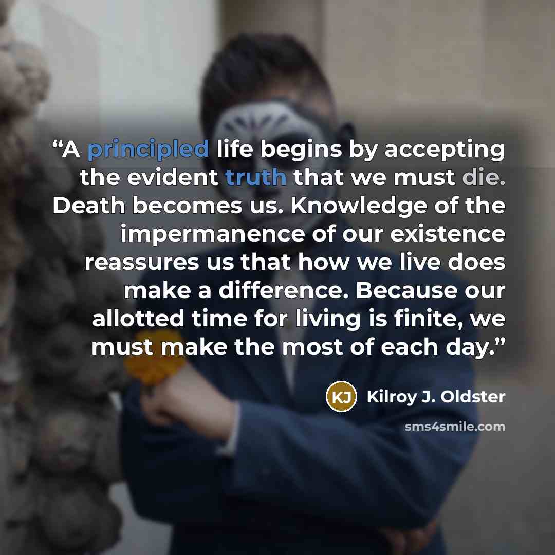 “A principled life begins by accepting the evident truth that we must die. Death becomes us. Knowledge of the impermanence of our existence reassures us that how we live does make a difference. Because our allotted time for living is finite, we must make the most of each day.” quote by Kilroy J. Oldster