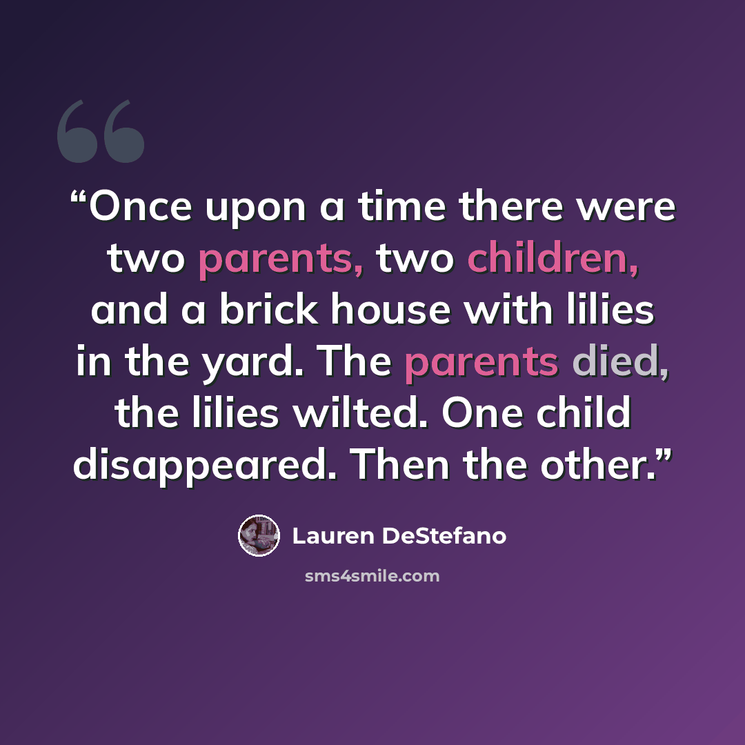 “Once upon a time there were two parents, two children, and a brick house with lilies in the yard. The parents died, the lilies wilted. One child disappeared. Then the other.” quote by Lauren DeStefano