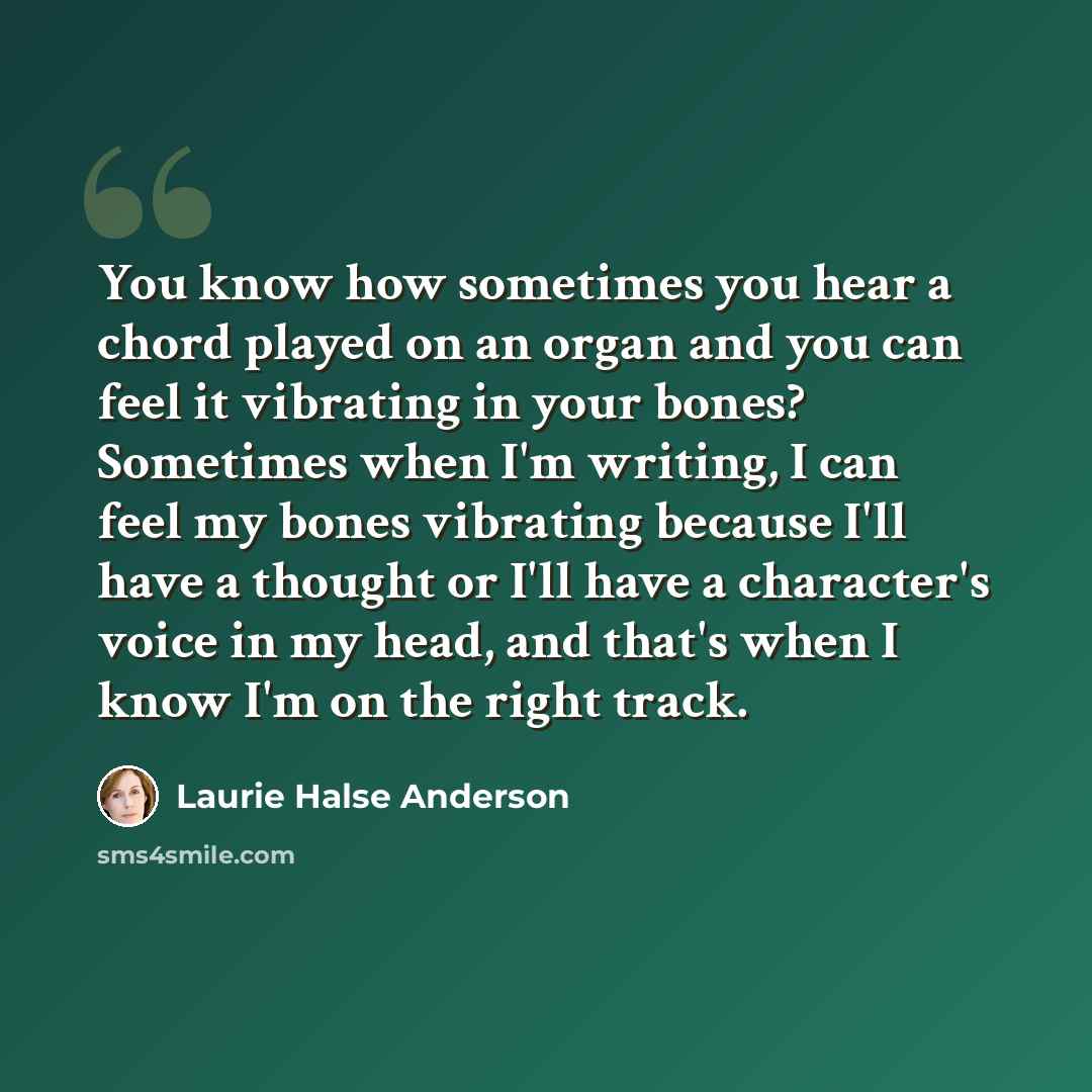 “You know how sometimes you hear a chord played on an organ and you can feel it vibrating in your bones? Sometimes when I'm writing, I can feel my bones vibrating because I'll have a thought or I'll have a character's voice in my head, and that's when I know I'm on the right track.” quote by Laurie Halse Anderson