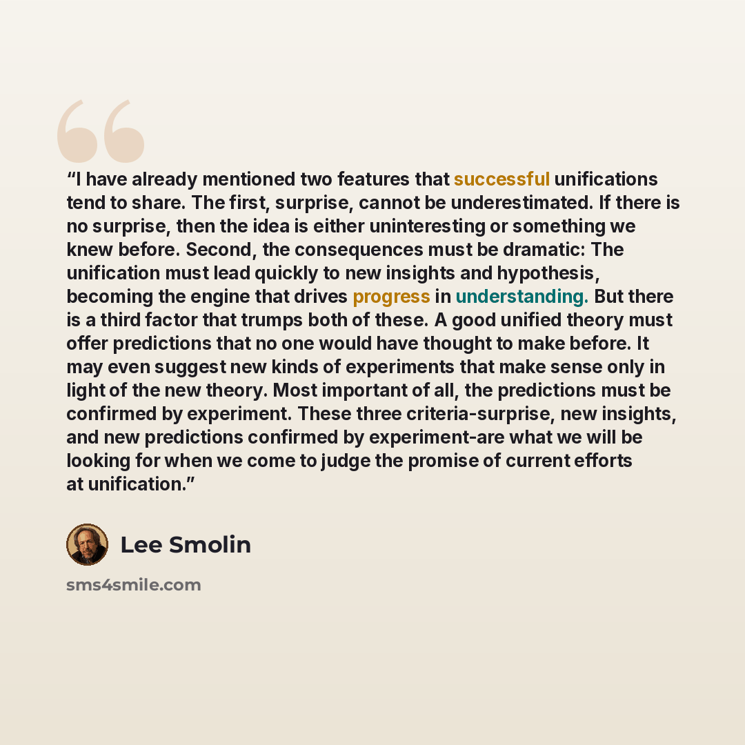 “I have already mentioned two features that successful unifications tend to share. The first, surprise, cannot be underestimated. If there is no surprise, then the idea is either uninteresting or something we knew before. Second, the consequences must be dramatic: The unification must lead quickly…” quote by Lee Smolin