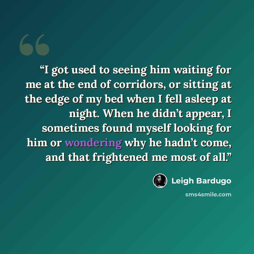 “I got used to seeing him waiting for me at the end of corridors, or sitting at the edge of my bed when I fell asleep at night. When he didn’t appear, I sometimes found myself looking for him or wondering why he hadn’t come, and that frightened me most of all.” quote by Leigh Bardugo