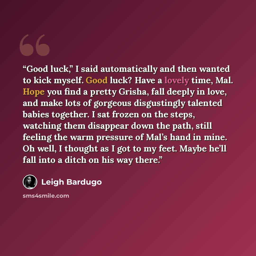 “Good luck,” I said automatically and then wanted to kick myself. Good luck? Have a lovely time, Mal. Hope you find a pretty Grisha, fall deeply in love, and make lots of gorgeous disgustingly talented babies together. I sat frozen on the steps, watching them disappear down the path, still feeling…” quote by Leigh Bardugo