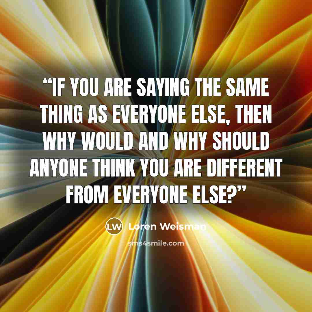 “If you are saying the same thing as everyone else, then why would and why should anyone think you are different from everyone else?” quote by Loren Weisman