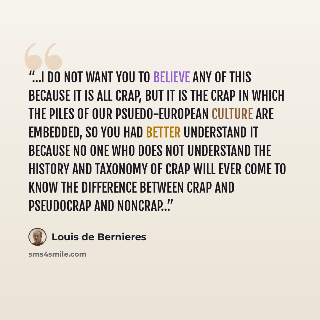 “…I do not want you to believe any of this because it is all crap, but it is the crap in which the piles of our psuedo-European culture are embedded, so you had better understand it because no one who does not understand the history and taxonomy of crap will ever come to know the difference between…” quote by Louis de Bernieres